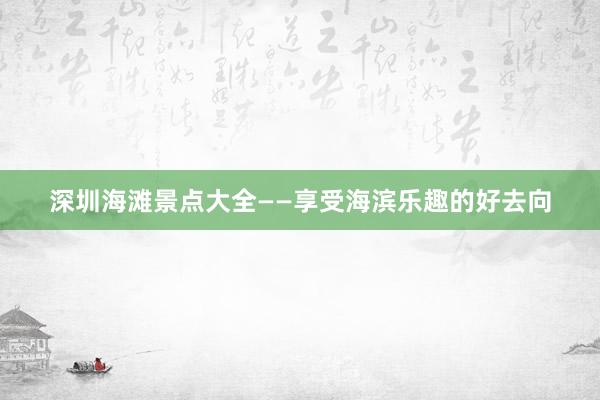 深圳海滩景点大全——享受海滨乐趣的好去向