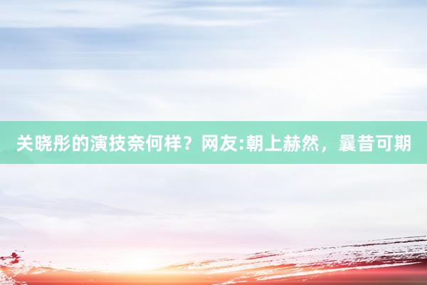 关晓彤的演技奈何样？网友:朝上赫然，曩昔可期