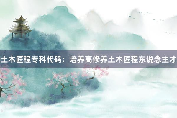 土木匠程专科代码：培养高修养土木匠程东说念主才